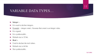 VARIABLE DATA TYPES… 
 Integer :- 
 It is used to declare integers. 
 Example :- integer count ; //assume that count is an integer value. 
 It is signed. 
 It is synthesizable . 
 Default size is 32 bit. 
 Real :- 
 Used to declare the real values. 
 Default size is 64 bit. 
 Not synthesizable . 
11 
12/11/2014 
 