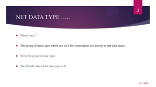 NET DATA TYPE ….. 
 What is net..? 
 The group of data types which are used for connections are known as net data types . 
 Net is the group of data types. 
 The default value of net data types is Z. 
3 
12/11/2014 
 