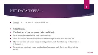 NET DATA TYPES… 
 Example : tri [15:0] busa; // a tri-state 16-bit bus . 
 WIRED NETS :- 
 Wired nets are of type wor , wand , trior , and triand . 
 These are used to model wired logic configurations . 
 These will resolve the conflicts that result when multiple drivers drive the same net. 
 The wor and trior nets create wired or configurations, such that when any of the drivers is 
1, the net is 1. 
 The wand and triand nets create wired and configurations, such that if any driver is 0, the 
net is 0. 
6 
12/11/2014 
 
