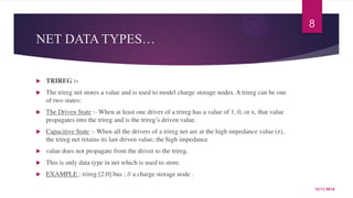NET DATA TYPES… 
 TRIREG :- 
 The trireg net stores a value and is used to model charge storage nodes. A trireg can be one 
of two states: 
 The Driven State :- When at least one driver of a trireg has a value of 1, 0, or x, that value 
propagates into the trireg and is the trireg’s driven value. 
 Capacitive State :- When all the drivers of a trireg net are at the high impedance value (z), 
the trireg net retains its last driven value; the high impedance 
 value does not propagate from the driver to the trireg. 
 This is only data type in net which is used to store. 
 EXAMPLE : trireg [2:0] bus ; // a charge storage node . 
8 
12/11/2014 
 
