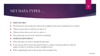 NET DATA TYPES … 
 TRI0 AND TRI1 :- 
 The tri0 and tri1 nets model nets with resistive pulldown and resistive pullup devices on them. 
 When no driver drives a tri0 net, its value is 0. 
 When no driver drives a tri1 net, its value is 1. 
 These data types are use in the switch level modeling . 
 SUPPLY0 AND SUPPLY1 :- 
 These data types are used to strength the data types . 
 If one or more drivers drives the input the there is a chance of getting unknown value for 
output. In order to avoid that we these strengthen levels. 
 Where supply0(gnd) and 1(vdd) are part of the strength levels. 
9 
12/11/2014 
 