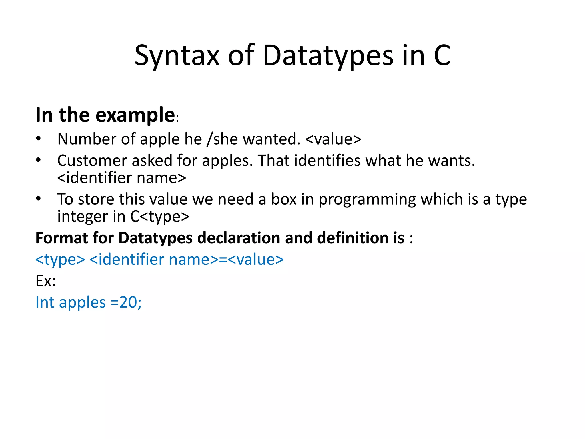 Syntax of Datatypes in C
In the example:
• Number of apple he /she wanted. <value>
• Customer asked for apples. That identifies what he wants.
<identifier name>
• To store this value we need a box in programming which is a type
integer in C<type>
Format for Datatypes declaration and definition is :
<type> <identifier name>=<value>
Ex:
Int apples =20;
 