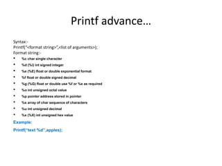 Printf advance…
Syntax:-
Printf(“<format string>”,<list of arguments>);
Format string:-
• %c char single character
• %d (%i) int signed integer
• %e (%E) float or double exponential format
• %f float or double signed decimal
• %g (%G) float or double use %f or %e as required
• %o int unsigned octal value
• %p pointer address stored in pointer
• %s array of char sequence of characters
• %u int unsigned decimal
• %x (%X) int unsigned hex value
Example:
Printf(“text %d”,apples);
 