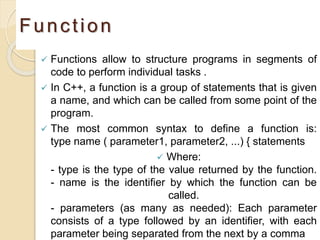 Function
 Functions allow to structure programs in segments of
code to perform individual tasks .
 In C++, a function is a group of statements that is given
a name, and which can be called from some point of the
program.
 The most common syntax to define a function is:
type name ( parameter1, parameter2, ...) { statements
 Where:
- type is the type of the value returned by the function.
- name is the identifier by which the function can be
called.
- parameters (as many as needed): Each parameter
consists of a type followed by an identifier, with each
parameter being separated from the next by a comma
 
