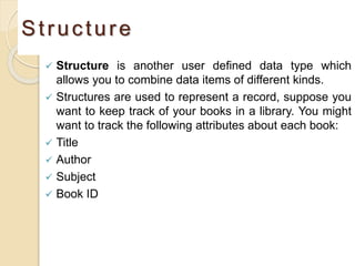 Structure
 Structure is another user defined data type which
allows you to combine data items of different kinds.
 Structures are used to represent a record, suppose you
want to keep track of your books in a library. You might
want to track the following attributes about each book:
 Title
 Author
 Subject
 Book ID
 