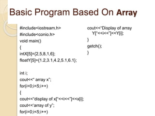Basic Program Based On Array
#include<iostream.h>
#include<conio.h>
void main()
{
intX[5]={2,5,8,1,6};
floatY[5]={1.2,3.1,4.2,5.1,6.1};
int i;
cout<<“ array x”;
for(i=0;i<5;i++)
{
cout<<“display of x[“<<i<<”]<<x[i];
cout<<‘array of y”;
for(i=0;i<5;i++)
cout<<“Display of array
Y[“<<i<<”]<<Y[i];
}
getch();
}
 