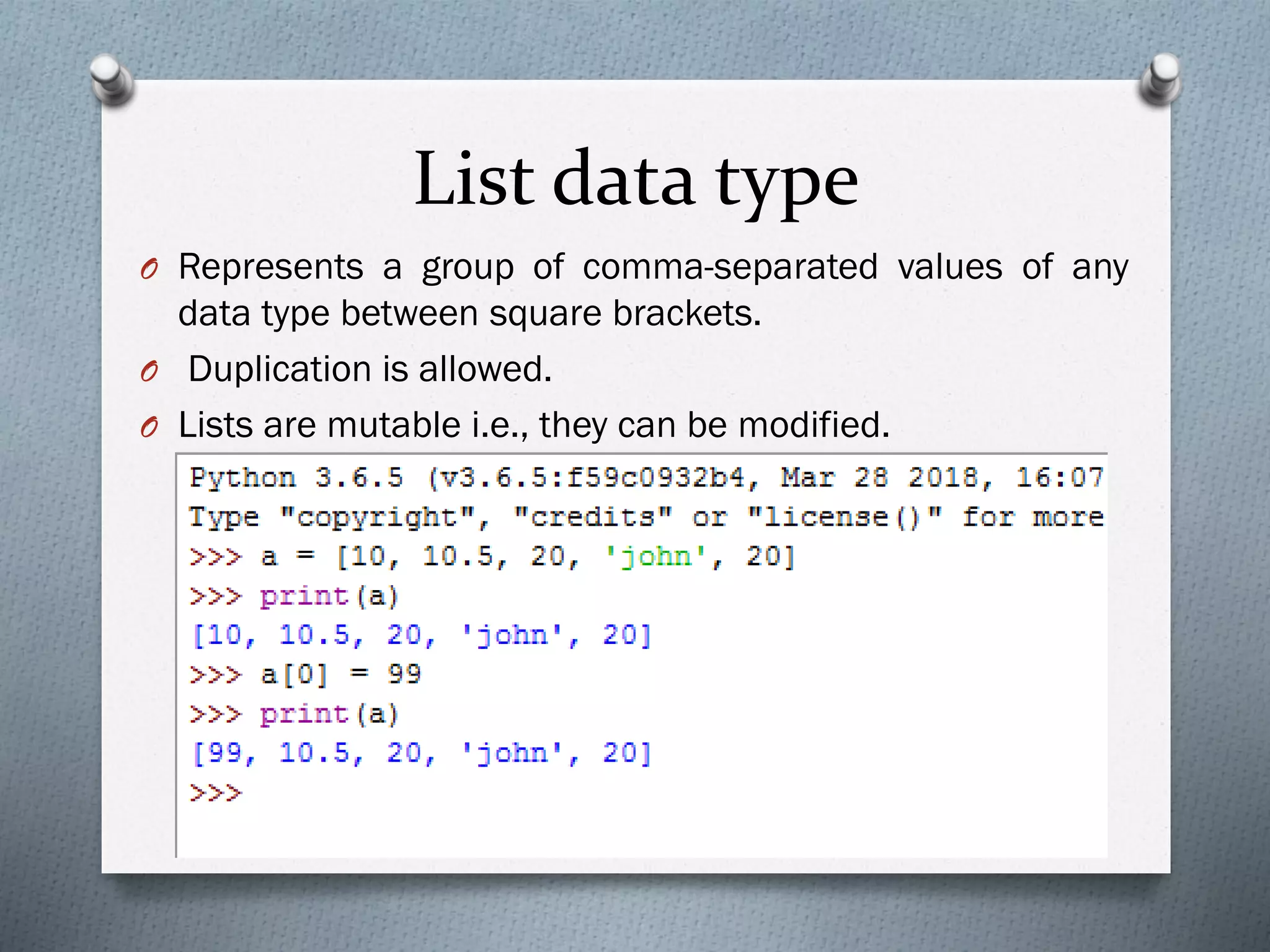 List data type
O Represents a group of comma-separated values of any
data type between square brackets.
O Duplication is allowed.
O Lists are mutable i.e., they can be modified.
 