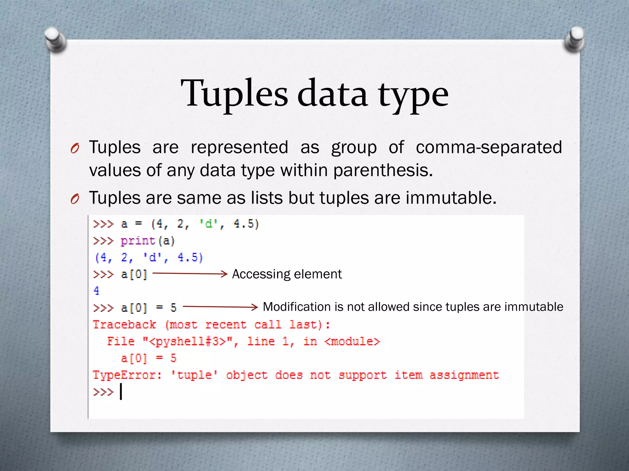 Tuples data type
O Tuples are represented as group of comma-separated
values of any data type within parenthesis.
O Tuples are same as lists but tuples are immutable.
Accessing element
Modification is not allowed since tuples are immutable
 