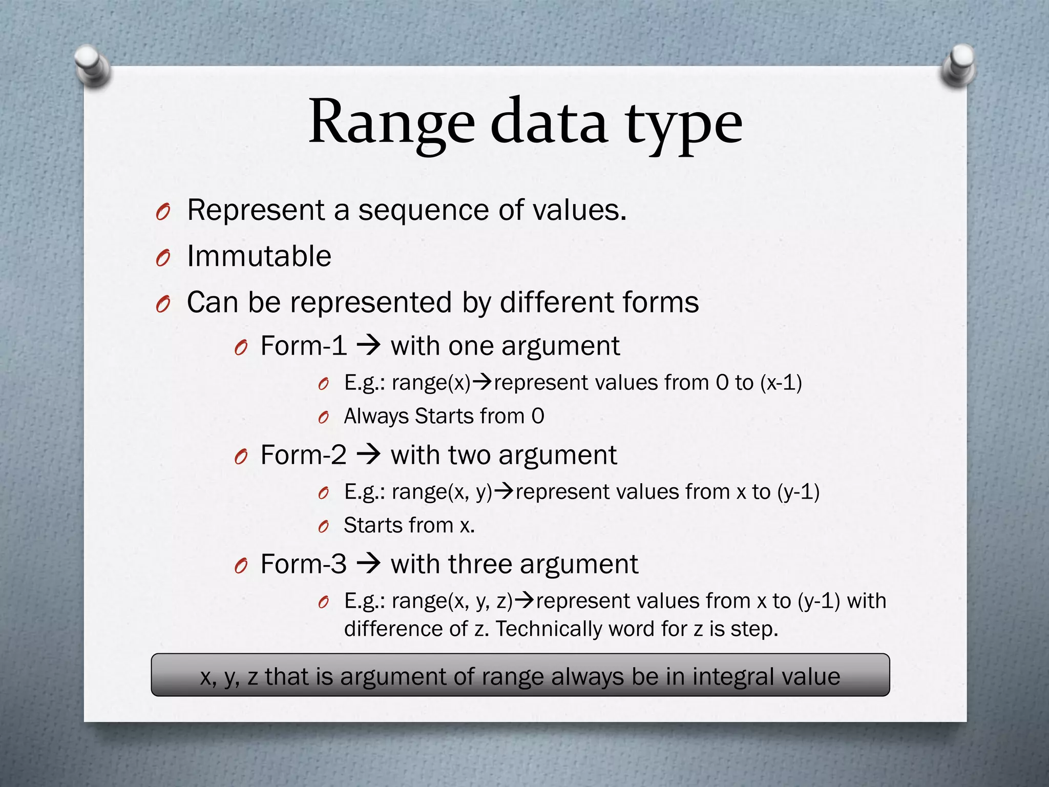 Range data type
O Represent a sequence of values.
O Immutable
O Can be represented by different forms
O Form-1 → with one argument
O E.g.: range(x)→represent values from 0 to (x-1)
O Always Starts from 0
O Form-2 → with two argument
O E.g.: range(x, y)→represent values from x to (y-1)
O Starts from x.
O Form-3 → with three argument
O E.g.: range(x, y, z)→represent values from x to (y-1) with
difference of z. Technically word for z is step.
x, y, z that is argument of range always be in integral value
 