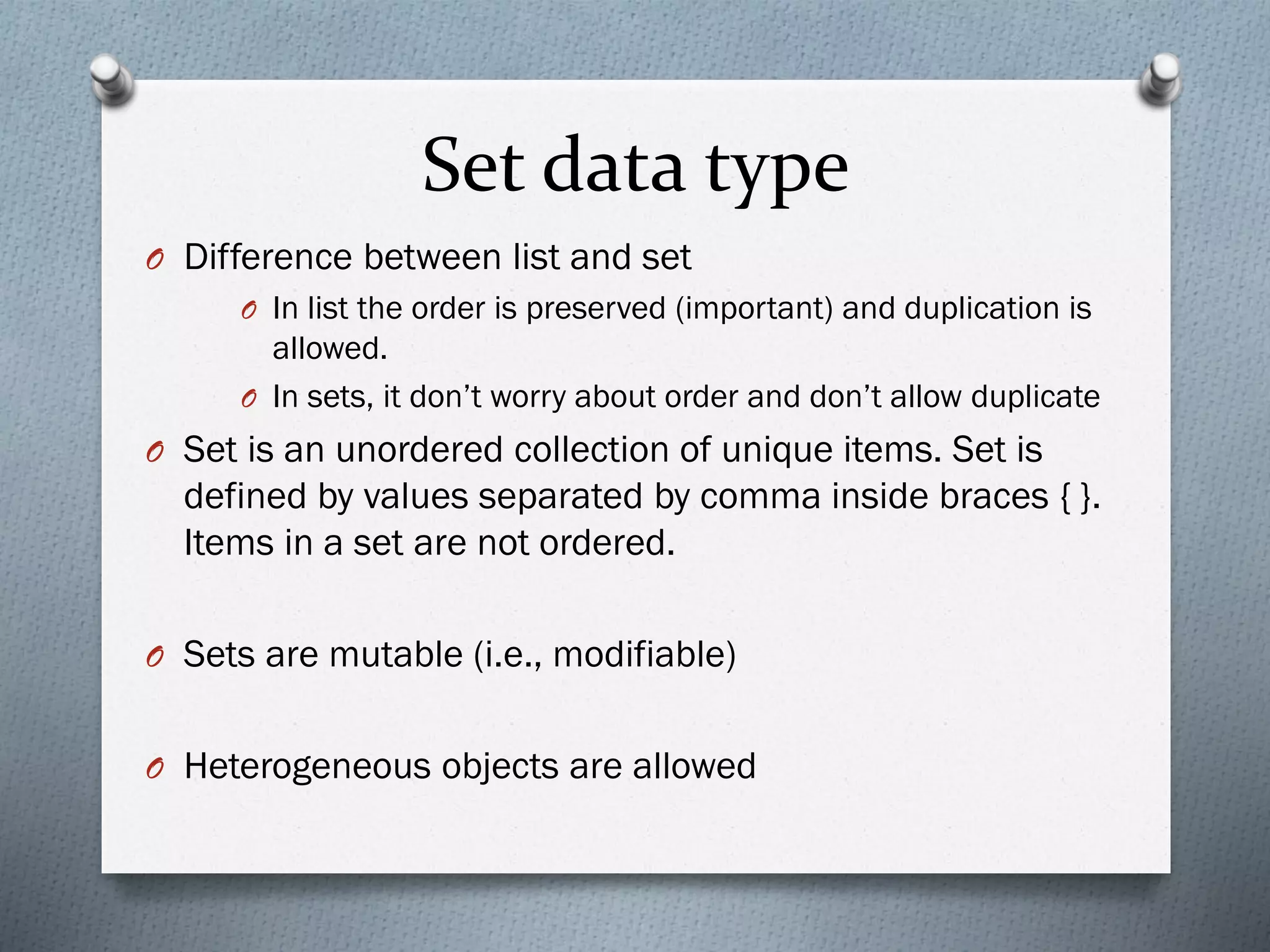 Set data type
O Difference between list and set
O In list the order is preserved (important) and duplication is
allowed.
O In sets, it don’t worry about order and don’t allow duplicate
O Set is an unordered collection of unique items. Set is
defined by values separated by comma inside braces { }.
Items in a set are not ordered.
O Sets are mutable (i.e., modifiable)
O Heterogeneous objects are allowed
 