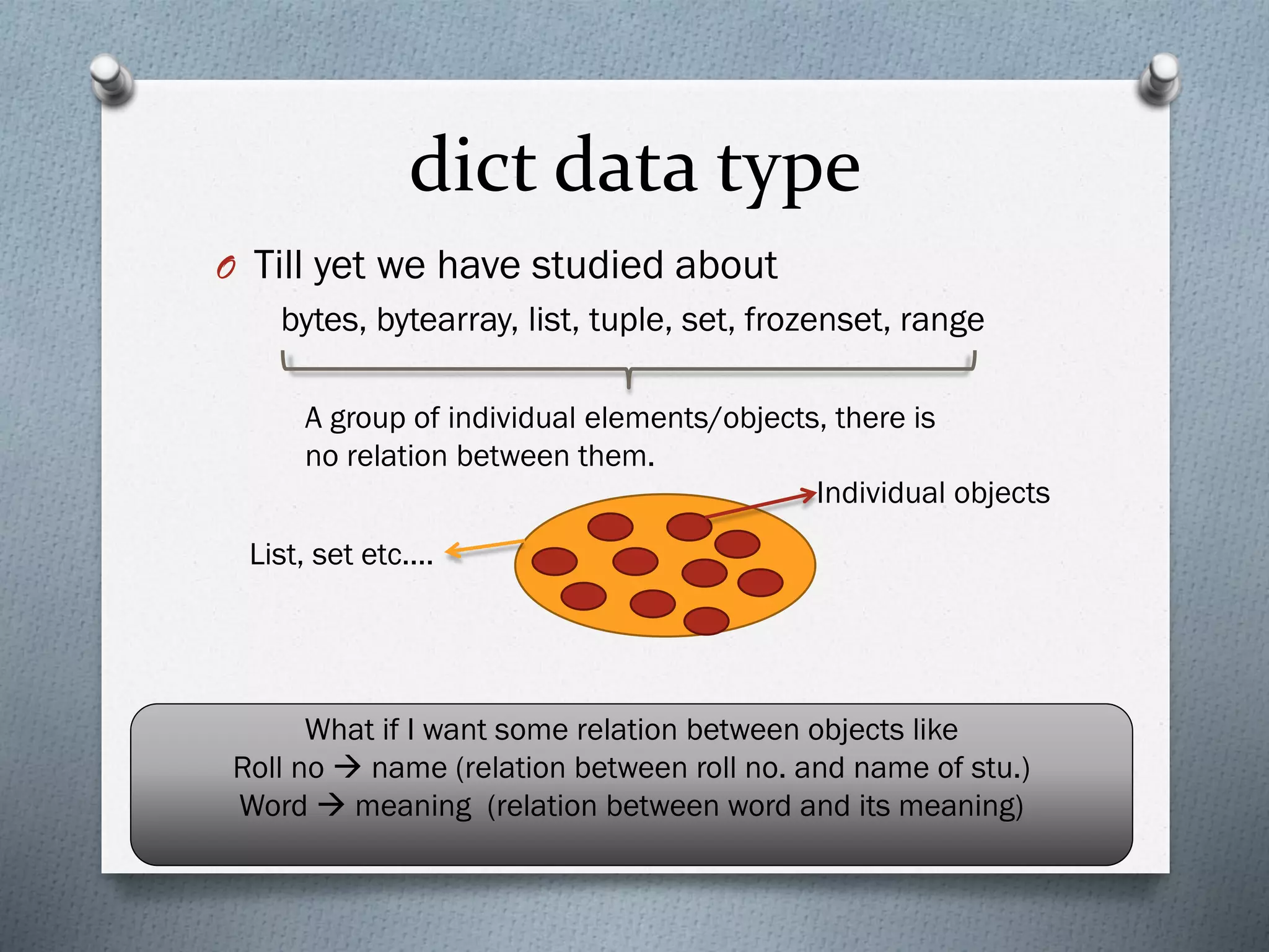 dict data type
O Till yet we have studied about
bytes, bytearray, list, tuple, set, frozenset, range
A group of individual elements/objects, there is
no relation between them.
List, set etc....
Individual objects
What if I want some relation between objects like
Roll no → name (relation between roll no. and name of stu.)
Word → meaning (relation between word and its meaning)
 