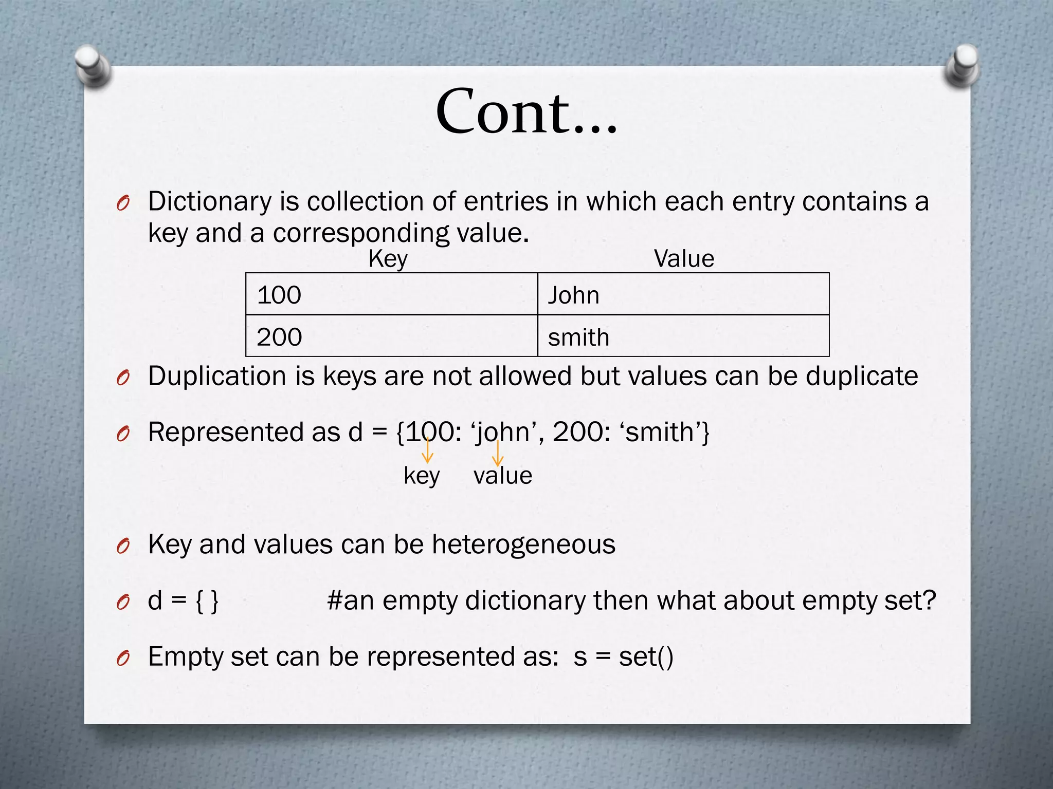 Cont...
O Dictionary is collection of entries in which each entry contains a
key and a corresponding value.
O Duplication is keys are not allowed but values can be duplicate
O Represented as d = {100: ‘john’, 200: ‘smith’}
O Key and values can be heterogeneous
O d = { } #an empty dictionary then what about empty set?
O Empty set can be represented as: s = set()
100 John
200 smith
Key Value
key value
 