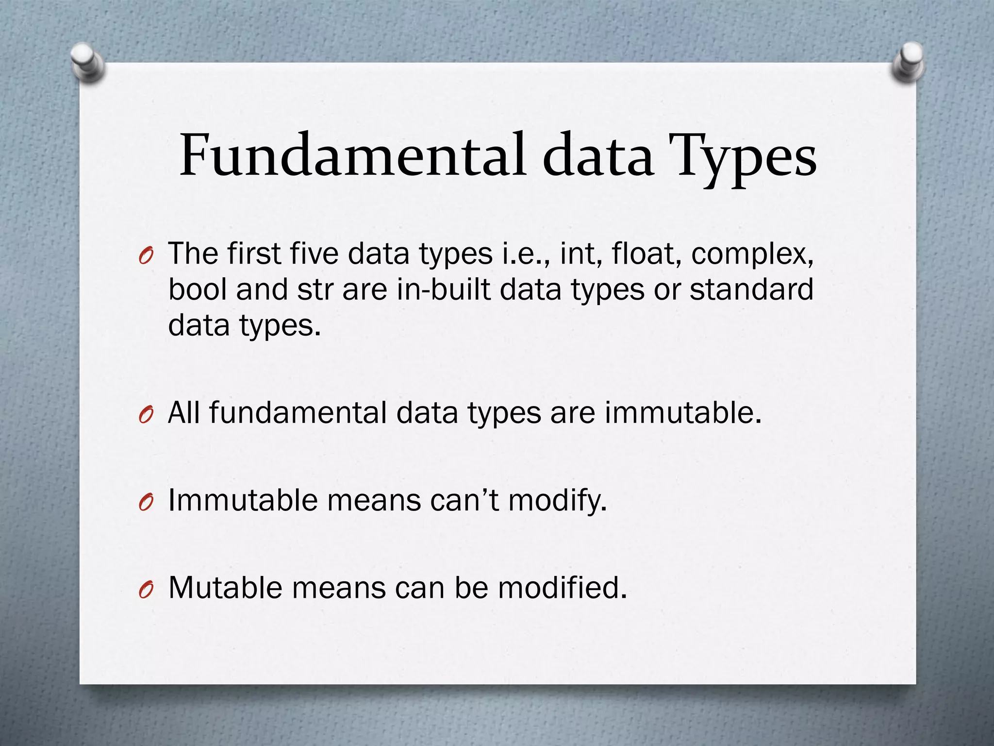 Fundamental data Types
O The first five data types i.e., int, float, complex,
bool and str are in-built data types or standard
data types.
O All fundamental data types are immutable.
O Immutable means can’t modify.
O Mutable means can be modified.
 