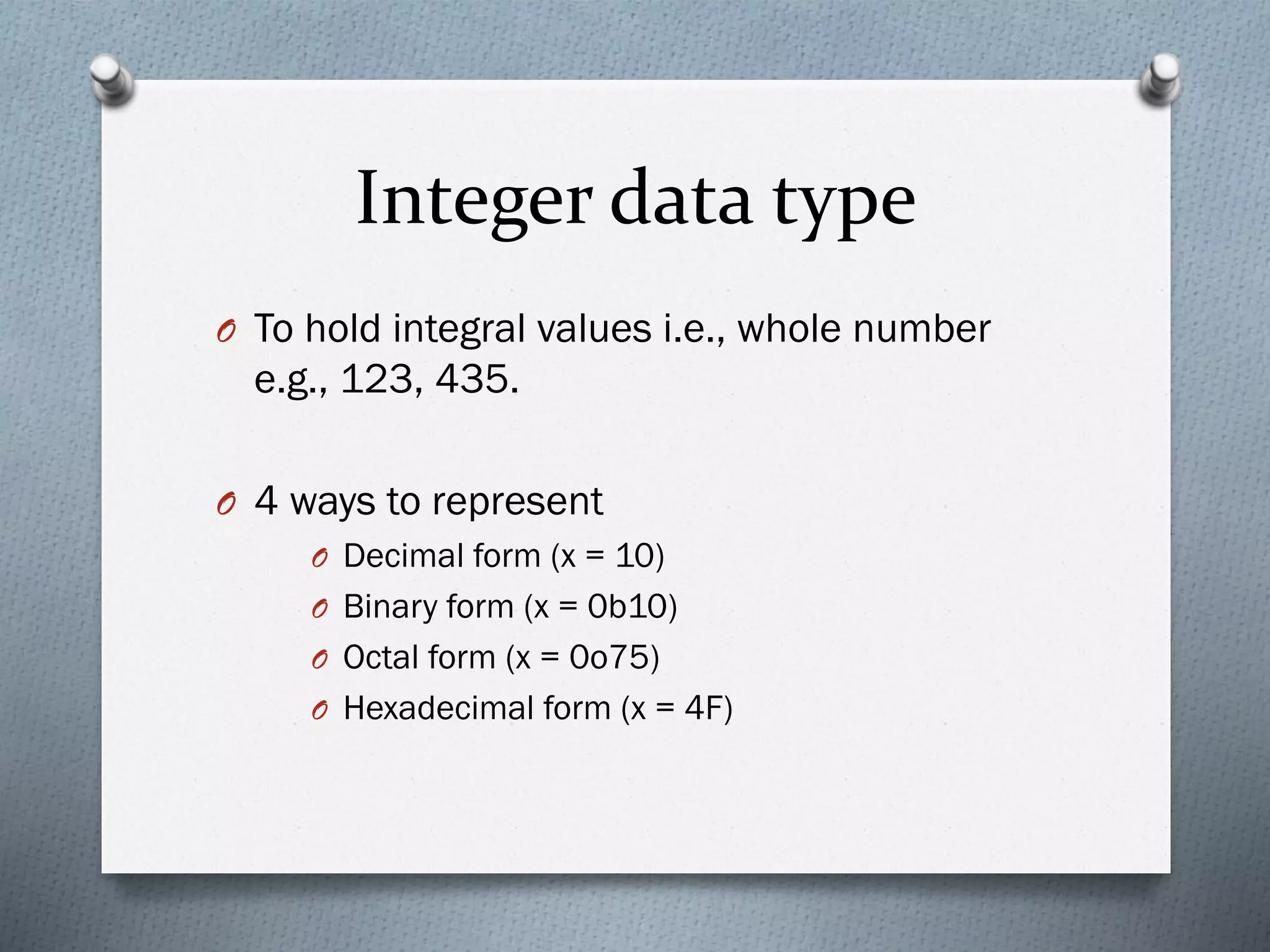 Integer data type
O To hold integral values i.e., whole number
e.g., 123, 435.
O 4 ways to represent
O Decimal form (x = 10)
O Binary form (x = 0b10)
O Octal form (x = 0o75)
O Hexadecimal form (x = 4F)
 