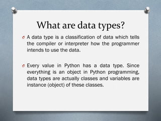 What are data types?
O A data type is a classification of data which tells
the compiler or interpreter how the programmer
intends to use the data.
O Every value in Python has a data type. Since
everything is an object in Python programming,
data types are actually classes and variables are
instance (object) of these classes.
 