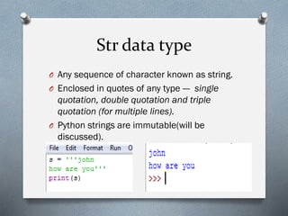Str data type
O Any sequence of character known as string.
O Enclosed in quotes of any type --- single
quotation, double quotation and triple
quotation (for multiple lines).
O Python strings are immutable(will be
discussed).
 