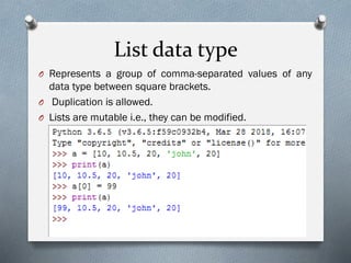 List data type
O Represents a group of comma-separated values of any
data type between square brackets.
O Duplication is allowed.
O Lists are mutable i.e., they can be modified.
 