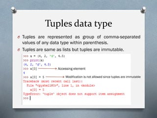 Tuples data type
O Tuples are represented as group of comma-separated
values of any data type within parenthesis.
O Tuples are same as lists but tuples are immutable.
Accessing element
Modification is not allowed since tuples are immutable
 