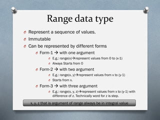 Range data type
O Represent a sequence of values.
O Immutable
O Can be represented by different forms
O Form-1 → with one argument
O E.g.: range(x)→represent values from 0 to (x-1)
O Always Starts from 0
O Form-2 → with two argument
O E.g.: range(x, y)→represent values from x to (y-1)
O Starts from x.
O Form-3 → with three argument
O E.g.: range(x, y, z)→represent values from x to (y-1) with
difference of z. Technically word for z is step.
x, y, z that is argument of range always be in integral value
 