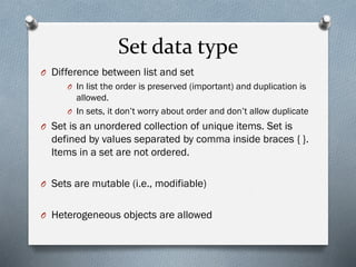 Set data type
O Difference between list and set
O In list the order is preserved (important) and duplication is
allowed.
O In sets, it don’t worry about order and don’t allow duplicate
O Set is an unordered collection of unique items. Set is
defined by values separated by comma inside braces { }.
Items in a set are not ordered.
O Sets are mutable (i.e., modifiable)
O Heterogeneous objects are allowed
 