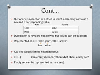 Cont...
O Dictionary is collection of entries in which each entry contains a
key and a corresponding value.
O Duplication is keys are not allowed but values can be duplicate
O Represented as d = {100: ‘john’, 200: ‘smith’}
O Key and values can be heterogeneous
O d = { } #an empty dictionary then what about empty set?
O Empty set can be represented as: s = set()
100 John
200 smith
Key Value
key value
 