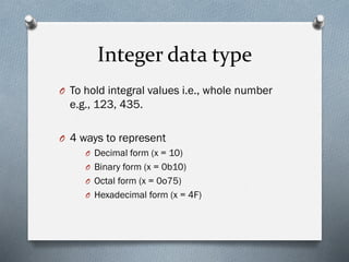 Integer data type
O To hold integral values i.e., whole number
e.g., 123, 435.
O 4 ways to represent
O Decimal form (x = 10)
O Binary form (x = 0b10)
O Octal form (x = 0o75)
O Hexadecimal form (x = 4F)
 