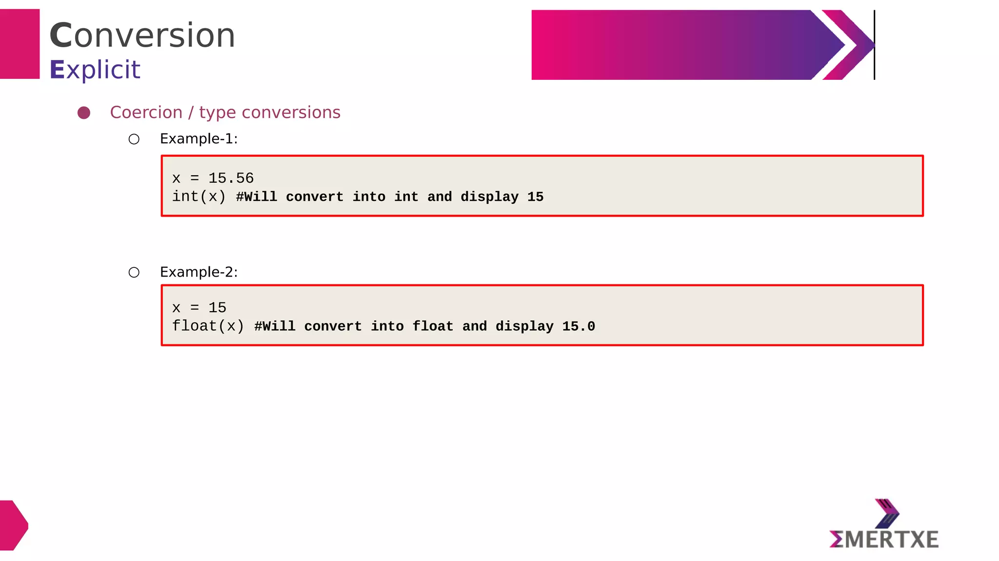 Conversion
Explicit
● Coercion / type conversions
○ Example-1:
○ Example-2:
x = 15.56
int(x) #Will convert into int and display 15
x = 15
float(x) #Will convert into float and display 15.0
 