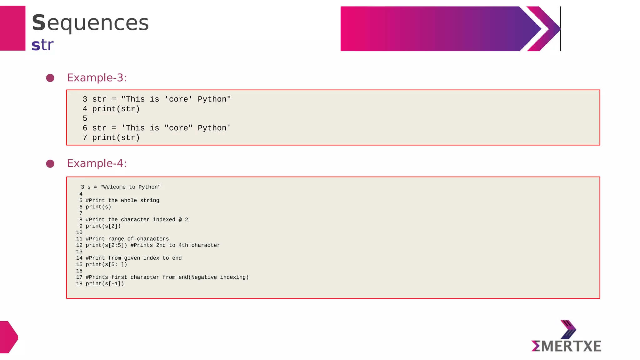Sequences
str
● Example-3:
● Example-4:
3 str = "This is 'core' Python"
4 print(str)
5
6 str = 'This is "core" Python'
7 print(str)
3 s = "Welcome to Python"
4
5 #Print the whole string
6 print(s)
7
8 #Print the character indexed @ 2
9 print(s[2])
10
11 #Print range of characters
12 print(s[2:5]) #Prints 2nd to 4th character
13
14 #Print from given index to end
15 print(s[5: ])
16
17 #Prints first character from end(Negative indexing)
18 print(s[-1])
 