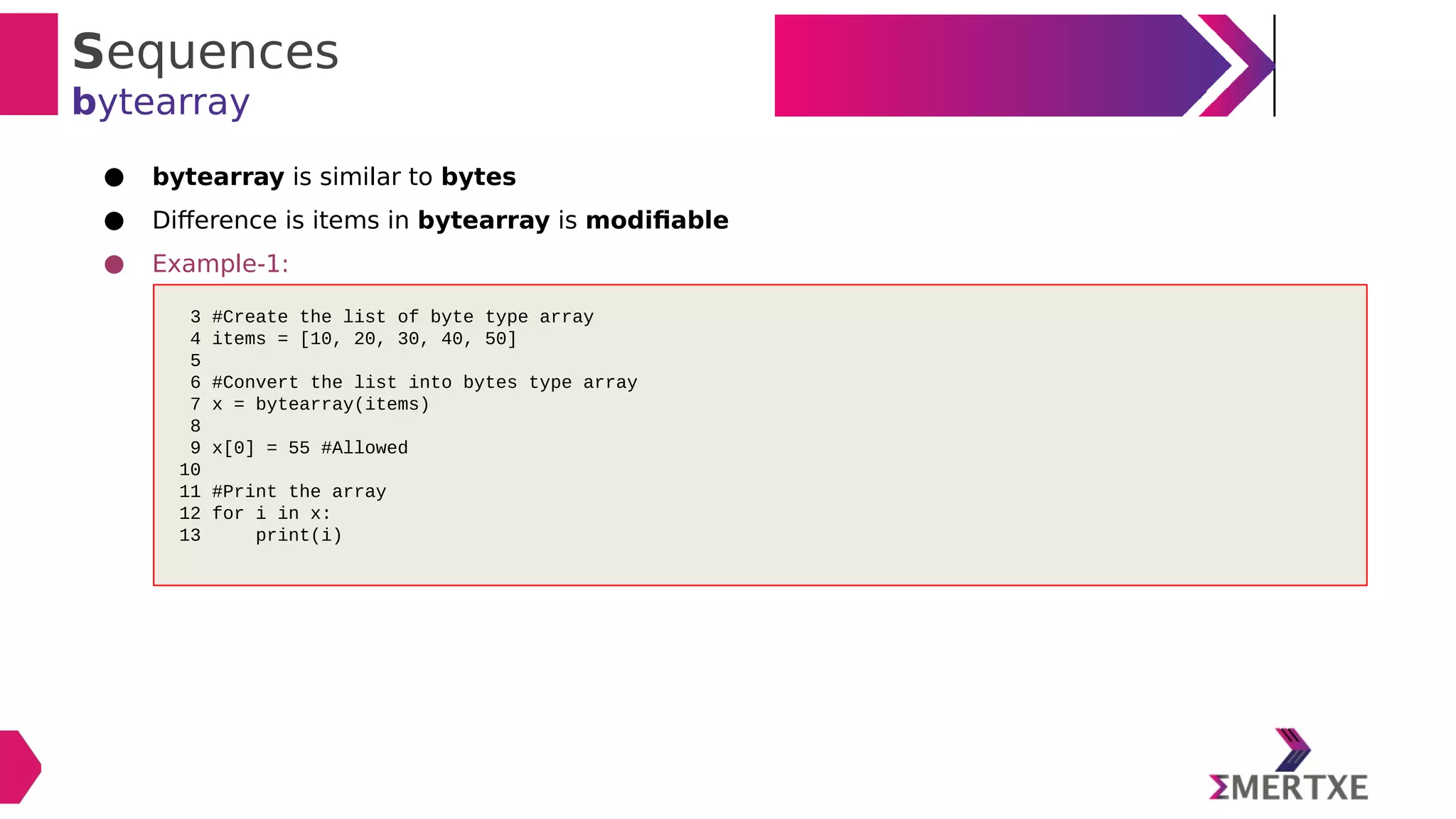 Sequences
bytearray
● bytearray is similar to bytes
● Difference is items in bytearray is modifiable
● Example-1:
3 #Create the list of byte type array
4 items = [10, 20, 30, 40, 50]
5
6 #Convert the list into bytes type array
7 x = bytearray(items)
8
9 x[0] = 55 #Allowed
10
11 #Print the array
12 for i in x:
13 print(i)
 