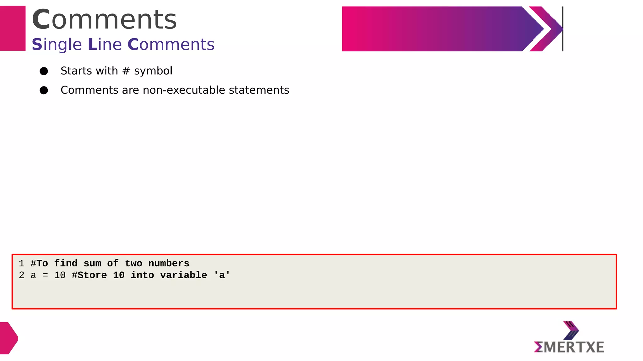 Comments
Single Line Comments
● Starts with # symbol
● Comments are non-executable statements
1 #To find sum of two numbers
2 a = 10 #Store 10 into variable 'a'
 