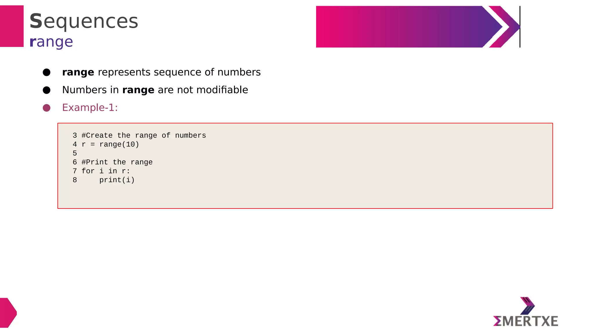 Sequences
range
● range represents sequence of numbers
● Numbers in range are not modifiable
● Example-1:
3 #Create the range of numbers
4 r = range(10)
5
6 #Print the range
7 for i in r:
8 print(i)
 