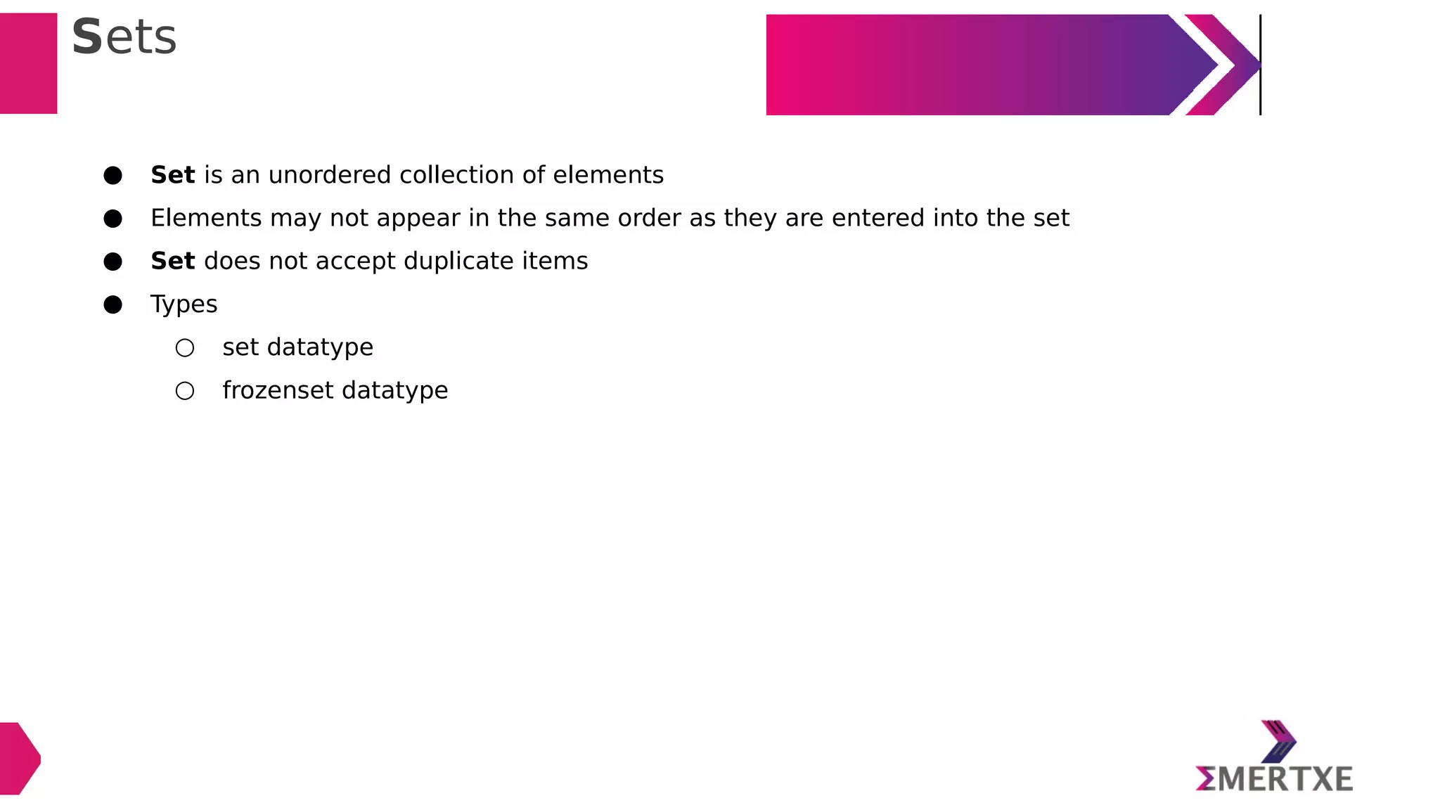 Sets
● Set is an unordered collection of elements
● Elements may not appear in the same order as they are entered into the set
● Set does not accept duplicate items
● Types
○ set datatype
○ frozenset datatype
 