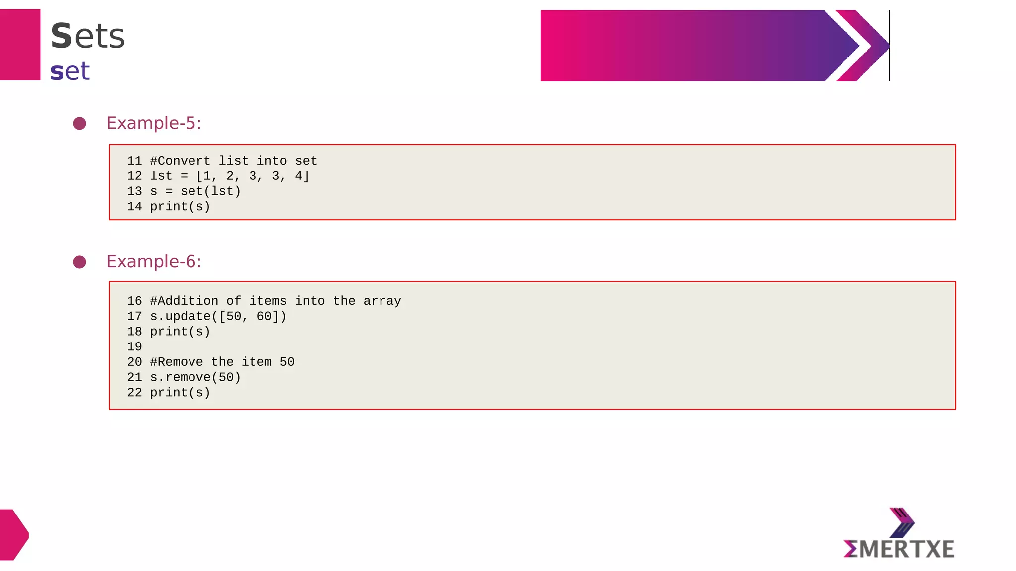 Sets
set
● Example-5:
● Example-6:
11 #Convert list into set
12 lst = [1, 2, 3, 3, 4]
13 s = set(lst)
14 print(s)
16 #Addition of items into the array
17 s.update([50, 60])
18 print(s)
19
20 #Remove the item 50
21 s.remove(50)
22 print(s)
 
