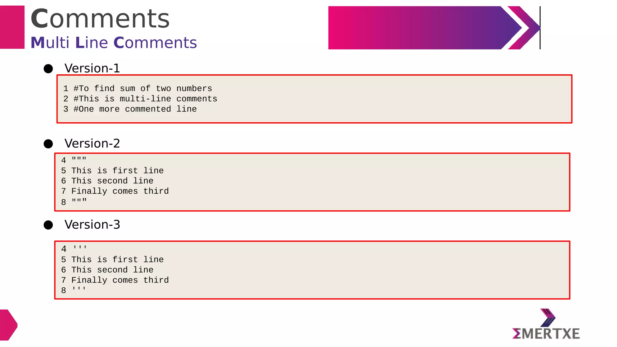 Comments
Multi Line Comments
● Version-1
● Version-2
● Version-3
1 #To find sum of two numbers
2 #This is multi-line comments
3 #One more commented line
4 """
5 This is first line
6 This second line
7 Finally comes third
8 """
4 '''
5 This is first line
6 This second line
7 Finally comes third
8 '''
 