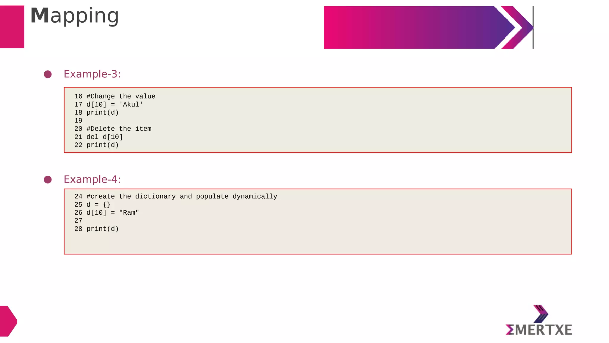 Mapping
● Example-3:
● Example-4:
16 #Change the value
17 d[10] = 'Akul'
18 print(d)
19
20 #Delete the item
21 del d[10]
22 print(d)
24 #create the dictionary and populate dynamically
25 d = {}
26 d[10] = "Ram"
27
28 print(d)
 
