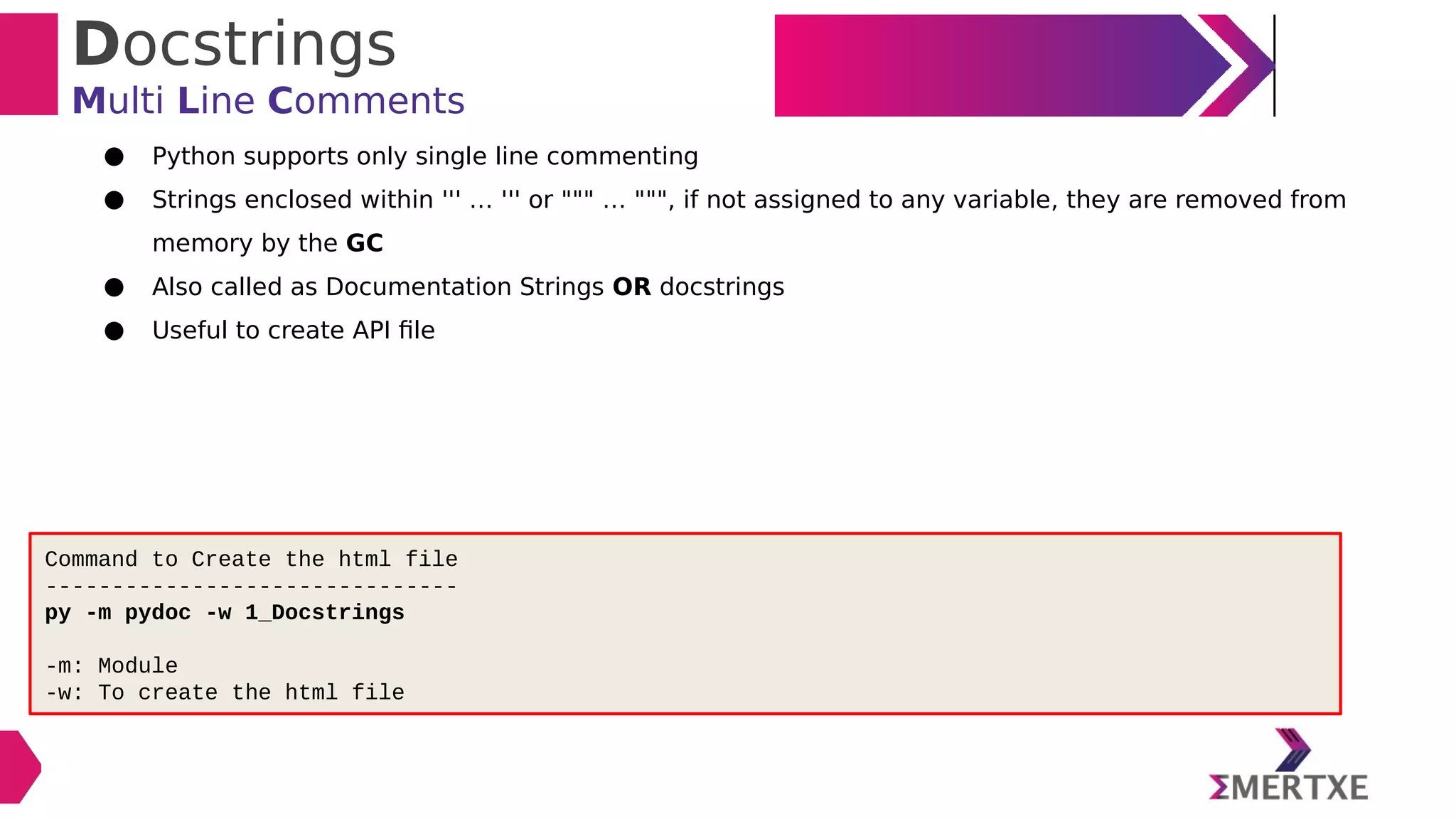 Docstrings
Multi Line Comments
● Python supports only single line commenting
● Strings enclosed within ''' … ''' or """ … """, if not assigned to any variable, they are removed from
memory by the GC
● Also called as Documentation Strings OR docstrings
● Useful to create API file
Command to Create the html file
-------------------------------
py -m pydoc -w 1_Docstrings
-m: Module
-w: To create the html file
 