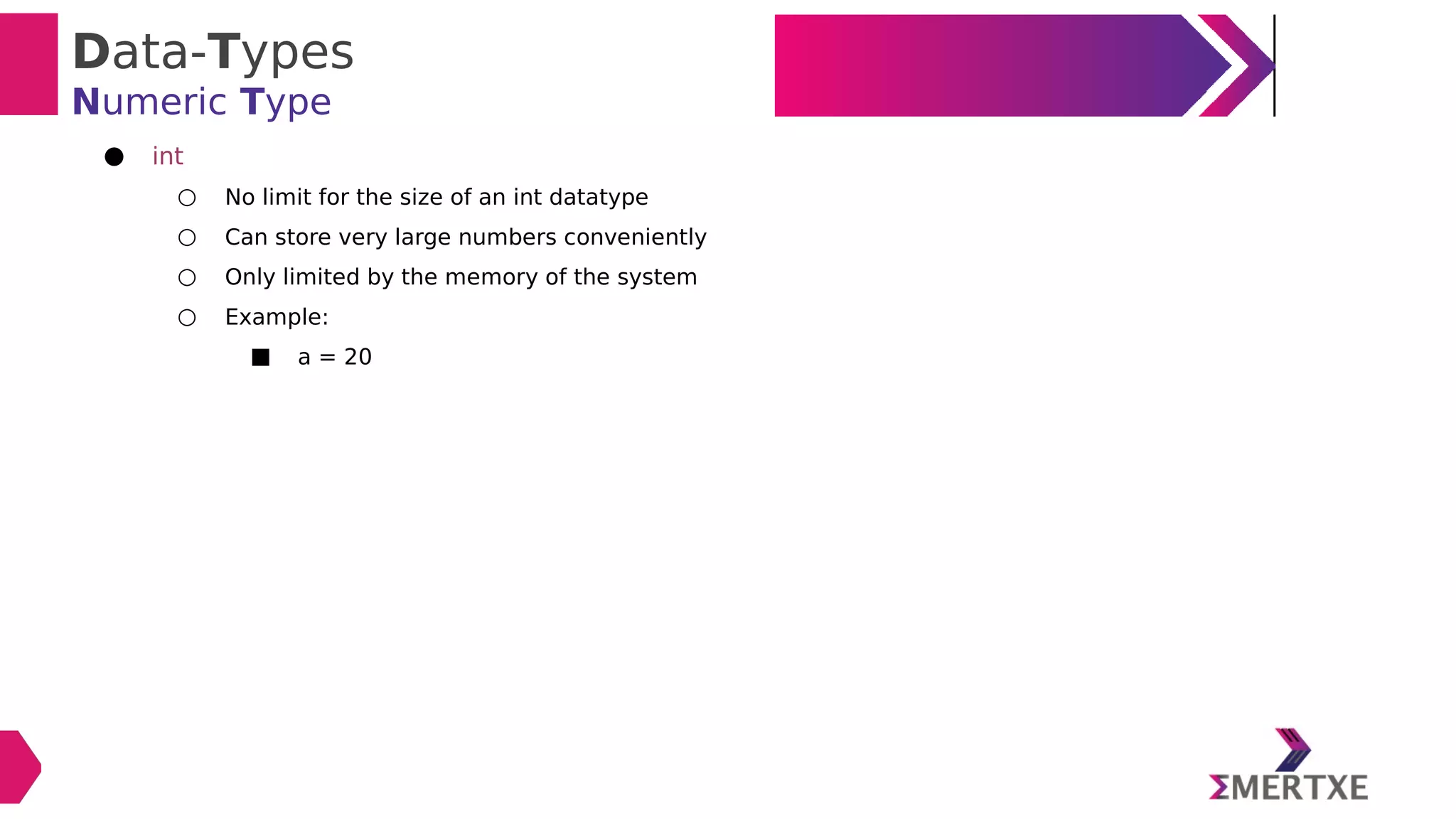 Data-Types
Numeric Type
● int
○ No limit for the size of an int datatype
○ Can store very large numbers conveniently
○ Only limited by the memory of the system
○ Example:
■ a = 20
 