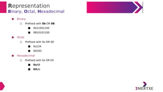 Representation
Binary, Octal, Hexadecimal
● Binary
○ Prefixed with 0b OR 0B
■ 0b11001100
■ 0B10101100
● Octal
○ Prefixed with 0o OR 0O
■ 0o134
■ 0O345
● Hexadecimal
○ Prefixed with 0x OR 0X
■ 0xAB
■ 0Xab
 