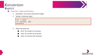 Conversion
Explicit
● Coercion / type conversions
○ Example-5: To convert string into integer
○ Syntax: int(string, base)
○ Other functions are
■ bin(): To convert int to binary
■ oct(): To convert oct to binary
■ hex(): To convert hex to binary
str = “1c2”
n = int(str, 16)
print(n)
 