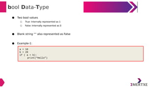 bool Data-Type
● Two bool values
○ True: Internally represented as 1
○ False: Internally represented as 0
● Blank string “” also represented as False
● Example-1:
a = 10
b = 20
if ( a < b):
print(“Hello”)
 