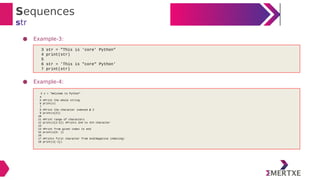 Sequences
str
● Example-3:
● Example-4:
3 str = "This is 'core' Python"
4 print(str)
5
6 str = 'This is "core" Python'
7 print(str)
3 s = "Welcome to Python"
4
5 #Print the whole string
6 print(s)
7
8 #Print the character indexed @ 2
9 print(s[2])
10
11 #Print range of characters
12 print(s[2:5]) #Prints 2nd to 4th character
13
14 #Print from given index to end
15 print(s[5: ])
16
17 #Prints first character from end(Negative indexing)
18 print(s[-1])
 