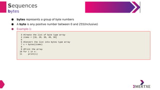 Sequences
bytes
● bytes represents a group of byte numbers
● A byte is any positive number between 0 and 255(Inclusive)
● Example-1:
3 #Create the list of byte type array
4 items = [10, 20, 30, 40, 50]
5
6 #Convert the list into bytes type array
7 x = bytes(items)
8
9 #Print the array
10 for i in x:
11 print(i)
 