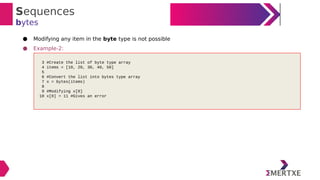 Sequences
bytes
● Modifying any item in the byte type is not possible
● Example-2:
3 #Create the list of byte type array
4 items = [10, 20, 30, 40, 50]
5
6 #Convert the list into bytes type array
7 x = bytes(items)
8
9 #Modifying x[0]
10 x[0] = 11 #Gives an error
 
