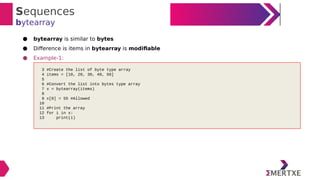 Sequences
bytearray
● bytearray is similar to bytes
● Difference is items in bytearray is modifiable
● Example-1:
3 #Create the list of byte type array
4 items = [10, 20, 30, 40, 50]
5
6 #Convert the list into bytes type array
7 x = bytearray(items)
8
9 x[0] = 55 #Allowed
10
11 #Print the array
12 for i in x:
13 print(i)
 