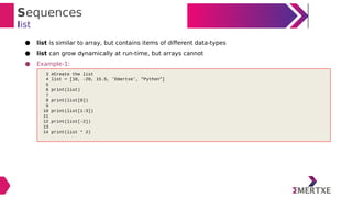 Sequences
list
● list is similar to array, but contains items of different data-types
● list can grow dynamically at run-time, but arrays cannot
● Example-1:
3 #Create the list
4 list = [10, -20, 15.5, 'Emertxe', "Python"]
5
6 print(list)
7
8 print(list[0])
9
10 print(list[1:3])
11
12 print(list[-2])
13
14 print(list * 2)
 