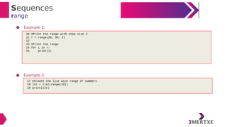 Sequences
range
● Example-2:
● Example-3:
10 #Print the range with step size 2
11 r = range(20, 30, 2)
12
13 #Print the range
14 for i in r:
15 print(i)
17 #Create the list with range of numbers
18 lst = list(range(10))
19 print(lst)
 