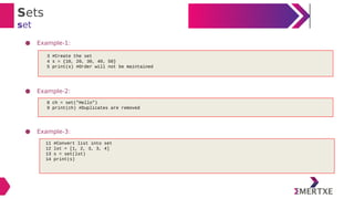 Sets
set
● Example-1:
● Example-2:
● Example-3:
3 #Create the set
4 s = {10, 20, 30, 40, 50}
5 print(s) #Order will not be maintained
8 ch = set("Hello")
9 print(ch) #Duplicates are removed
11 #Convert list into set
12 lst = [1, 2, 3, 3, 4]
13 s = set(lst)
14 print(s)
 