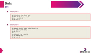 Sets
set
● Example-5:
● Example-6:
11 #Convert list into set
12 lst = [1, 2, 3, 3, 4]
13 s = set(lst)
14 print(s)
16 #Addition of items into the array
17 s.update([50, 60])
18 print(s)
19
20 #Remove the item 50
21 s.remove(50)
22 print(s)
 