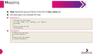 Mapping
● Map represents group of items in the form of key: value pair
● dict data-type is an example for map
● Example-1:
● Example-2:
3 #Create the dictionary
4 d = {10: 'Amar', 11: 'Anthony', 12: 'Akbar'}
5 print(d)
6
7 #Print using the key
8 print(d[11])
10 #Print all the keys
11 print(d.keys())
12
13 #Print all the values
14 print(d.values())
 