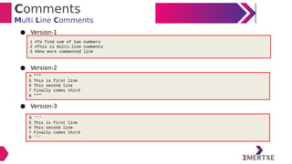 Comments
Multi Line Comments
● Version-1
● Version-2
● Version-3
1 #To find sum of two numbers
2 #This is multi-line comments
3 #One more commented line
4 """
5 This is first line
6 This second line
7 Finally comes third
8 """
4 '''
5 This is first line
6 This second line
7 Finally comes third
8 '''
 